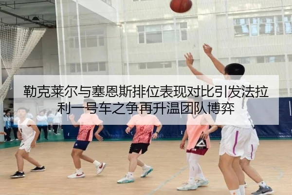 勒克莱尔与塞恩斯排位表现对比引发法拉利一号车之争再升温团队博弈 - 7k7kGames